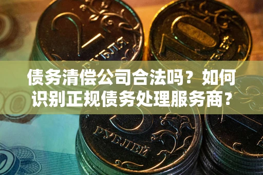 济南债务清偿公司合法吗？如何识别正规债务处理服务商？