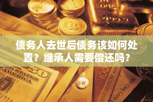 济南债务人去世后债务该如何处置？继承人需要偿还吗？