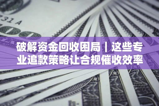 济南破解资金回收困局｜这些专业追款策略让合规催收效率翻倍