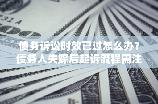 济南债务诉讼时效已过怎么办？债务人失踪后起诉流程需注意什么？