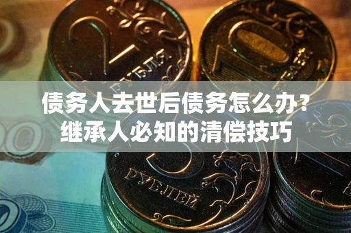济南债务人去世后债务怎么办？继承人必知的清偿技巧