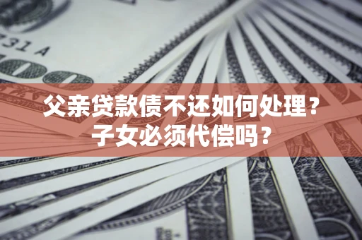 济南父亲贷款债不还如何处理？子女必须代偿吗？