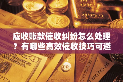 济南应收账款催收纠纷怎么处理？有哪些高效催收技巧可避免坏账？