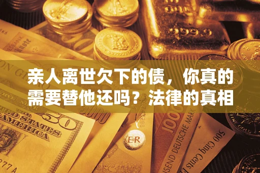 济南亲人离世欠下的债，你真的需要替他还吗？法律的真相或许与你想的不一样